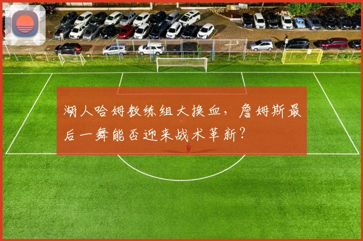 湖人哈姆教练组大换血，詹姆斯最后一舞能否迎来战术革新？