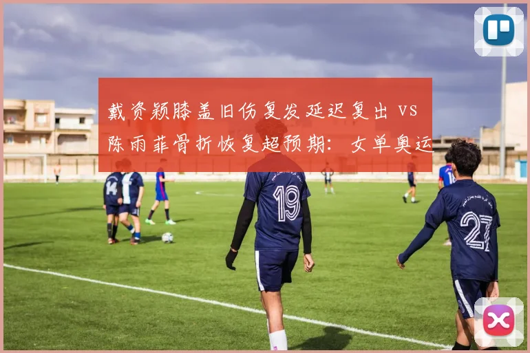 戴资颖膝盖旧伤复发延迟复出 vs 陈雨菲骨折恢复超预期：女单奥运资格悬念重燃