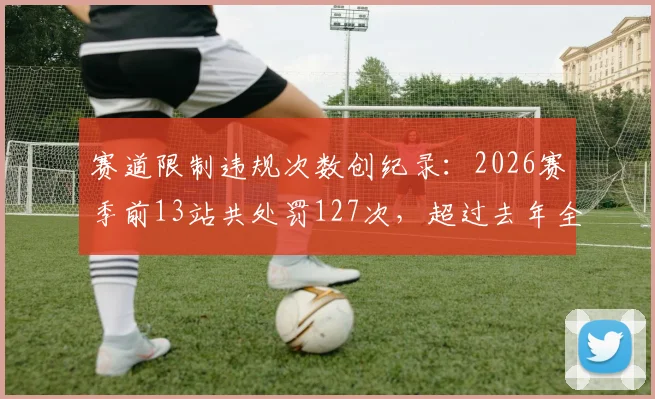赛道限制违规次数创纪录：2026赛季前13站共处罚127次，超过去年全年