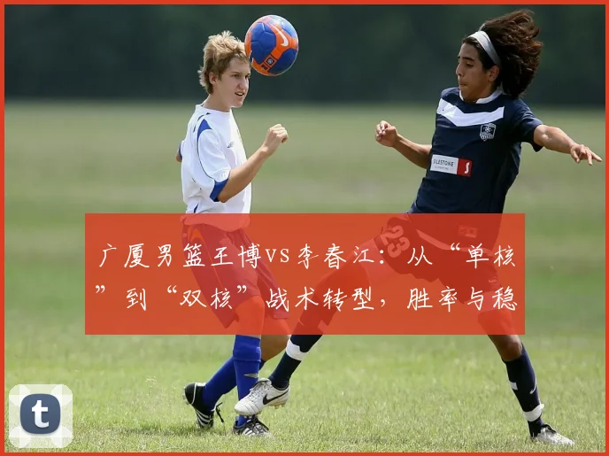 广厦男篮王博vs李春江：从“单核”到“双核”战术转型，胜率与稳定性谁更强？